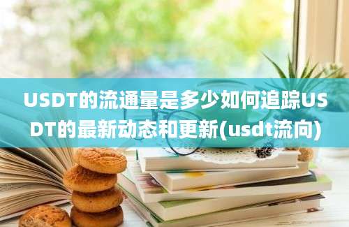 USDT的流通量是多少如何追踪USDT的最新动态和更新(usdt流向)