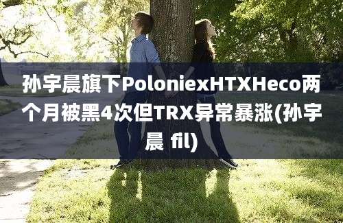 孙宇晨旗下PoloniexHTXHeco两个月被黑4次但TRX异常暴涨(孙宇晨 fil)