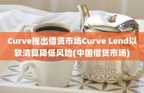 Curve推出借贷市场Curve Lend以软清算降低风险(中国借贷市场)