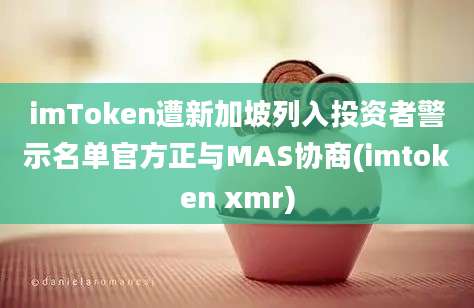 imToken遭新加坡列入投资者警示名单官方正与MAS协商(imtoken xmr)