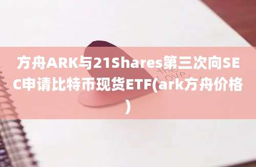 方舟ARK与21Shares第三次向SEC申请比特币现货ETF(ark方舟价格)