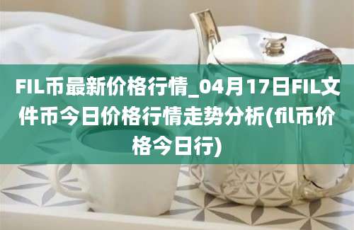 FIL币最新价格行情_04月17日FIL文件币今日价格行情走势分析(fil币价格今日行)