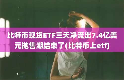 比特币现货ETF三天净流出7.4亿美元抛售潮结束了(比特币上etf)