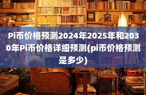 Pi币价格预测2024年2025年和2030年Pi币价格详细预测(pi币价格预测是多少)