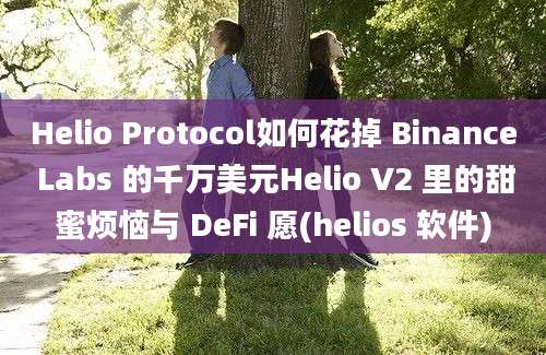 Helio Protocol如何花掉 Binance Labs 的千万美元Helio V2 里的甜蜜烦恼与 DeFi 愿(helios 软件)