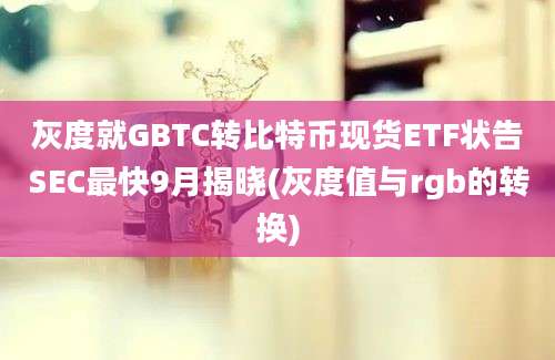 灰度就GBTC转比特币现货ETF状告SEC最快9月揭晓(灰度值与rgb的转换)