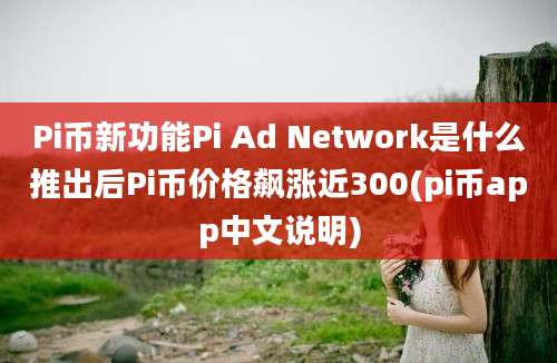 Pi币新功能Pi Ad Network是什么推出后Pi币价格飙涨近300(pi币app中文说明)