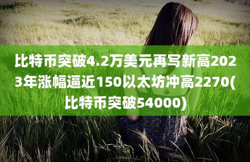 比特币突破4.2万美元再写新高2023年涨幅逼近150以太坊冲高2270(比特币突破54000)