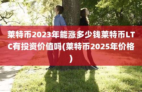 莱特币2023年能涨多少钱莱特币LTC有投资价值吗(莱特币2025年价格)