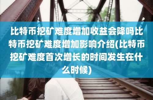 比特币挖矿难度增加收益会降吗比特币挖矿难度增加影响介绍(比特币挖矿难度首次增长的时间发生在什么时候)