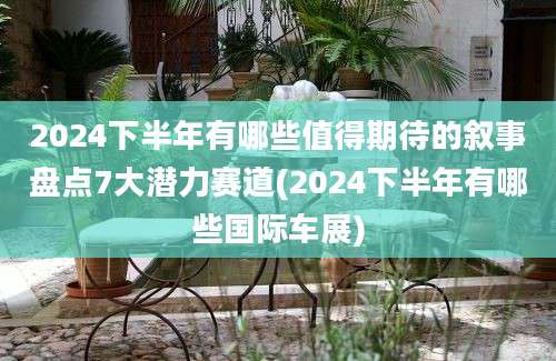 2024下半年有哪些值得期待的叙事盘点7大潜力赛道(2024下半年有哪些国际车展)