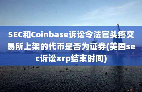 SEC和Coinbase诉讼令法官头疼交易所上架的代币是否为证券(美国sec诉讼xrp结束时间)