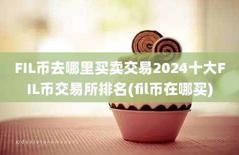 FIL币去哪里买卖交易2024十大FIL币交易所排名(fil币在哪买)