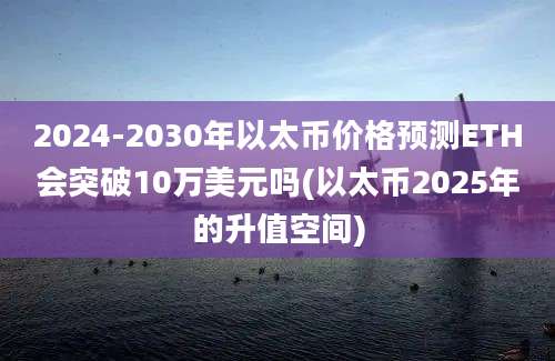 2024-2030年以太币价格预测ETH会突破10万美元吗(以太币2025年的升值空间)