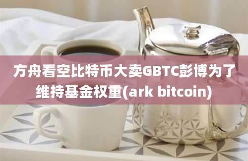 方舟看空比特币大卖GBTC彭博为了维持基金权重(ark bitcoin)