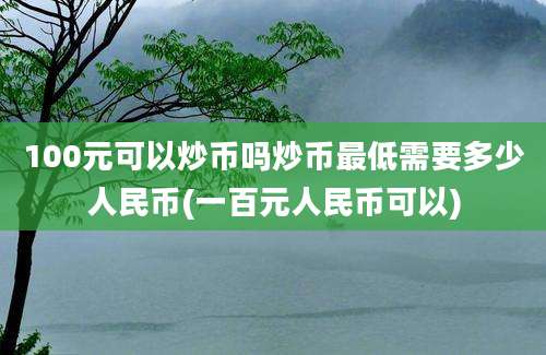 100元可以炒币吗炒币最低需要多少人民币(一百元人民币可以)