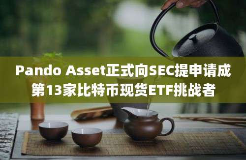 Pando Asset正式向SEC提申请成第13家比特币现货ETF挑战者