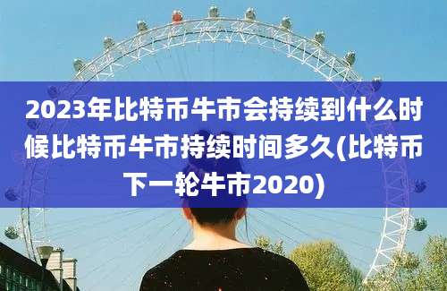 2023年比特币牛市会持续到什么时候比特币牛市持续时间多久(比特币下一轮牛市2020)