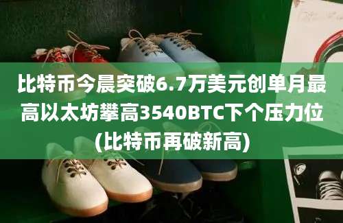 比特币今晨突破6.7万美元创单月最高以太坊攀高3540BTC下个压力位(比特币再破新高)