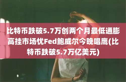 比特币跌破5.7万创两个月最低通膨高挂市场忧Fed鲍威尔今晚唱鹰(比特币跌破5.7万亿美元)