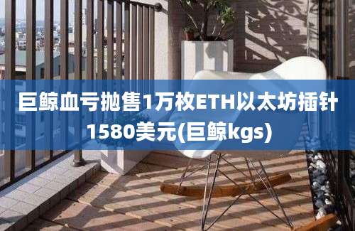 巨鲸血亏抛售1万枚ETH以太坊插针1580美元(巨鲸kgs)