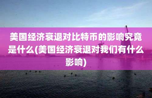 美国经济衰退对比特币的影响究竟是什么(美国经济衰退对我们有什么影响)