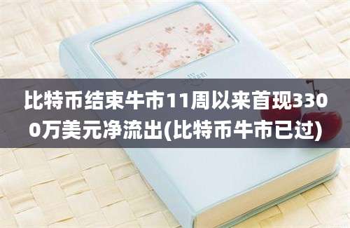 比特币结束牛市11周以来首现3300万美元净流出(比特币牛市已过)