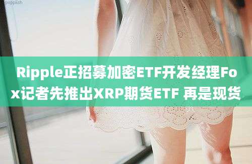 Ripple正招募加密ETF开发经理Fox记者先推出XRP期货ETF 再是现货