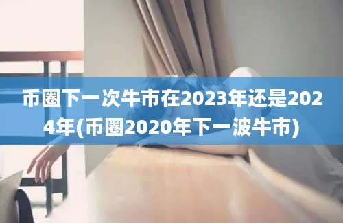 币圈下一次牛市在2023年还是2024年(币圈2020年下一波牛市)