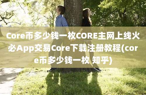 Core币多少钱一枚CORE主网上线火必App交易Core下载注册教程(core币多少钱一枚 知乎)