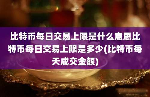 比特币每日交易上限是什么意思比特币每日交易上限是多少(比特币每天成交金额)