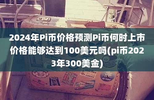 2024年Pi币价格预测Pi币何时上市价格能够达到100美元吗(pi币2023年300美金)