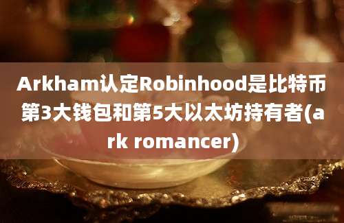 Arkham认定Robinhood是比特币第3大钱包和第5大以太坊持有者(ark romancer)