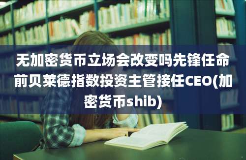 无加密货币立场会改变吗先锋任命前贝莱德指数投资主管接任CEO(加密货币shib)