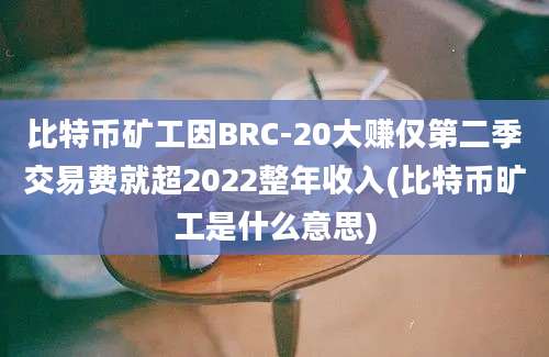 比特币矿工因BRC-20大赚仅第二季交易费就超2022整年收入(比特币旷工是什么意思)