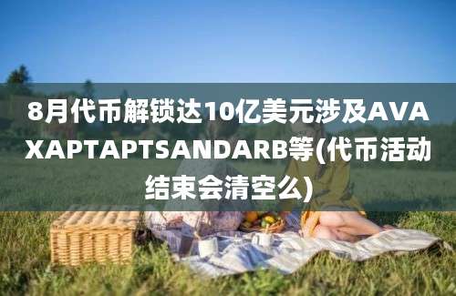 8月代币解锁达10亿美元涉及AVAXAPTAPTSANDARB等(代币活动结束会清空么)