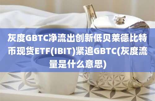 灰度GBTC净流出创新低贝莱德比特币现货ETF(IBIT)紧追GBTC(灰度流量是什么意思)