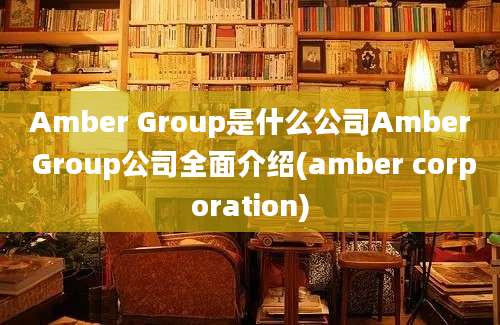 Amber Group是什么公司Amber Group公司全面介绍(amber corporation)