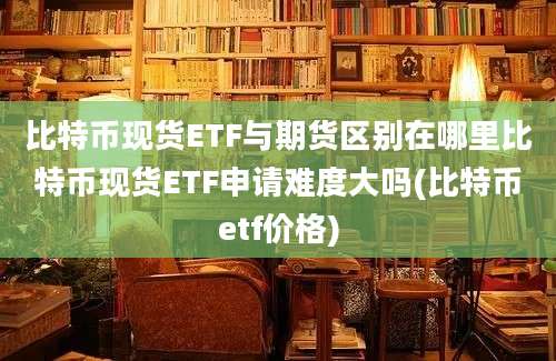 比特币现货ETF与期货区别在哪里比特币现货ETF申请难度大吗(比特币etf价格)