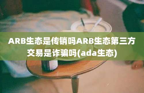 ARB生态是传销吗ARB生态第三方交易是诈骗吗(ada生态)