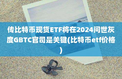 传比特币现货ETF将在2024问世灰度GBTC官司是关键(比特币etf价格)