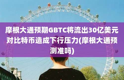 摩根大通预期GBTC将流出30亿美元对比特币造成下行压力(摩根大通预测准吗)