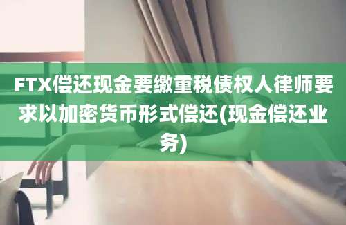 FTX偿还现金要缴重税债权人律师要求以加密货币形式偿还(现金偿还业务)