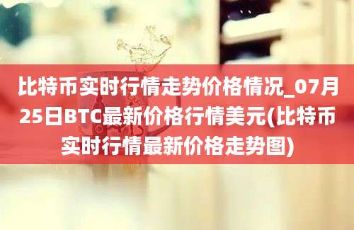 比特币实时行情走势价格情况_07月25日BTC最新价格行情美元(比特币实时行情最新价格走势图)