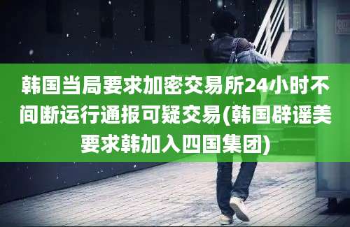 韩国当局要求加密交易所24小时不间断运行通报可疑交易(韩国辟谣美要求韩加入四国集团)