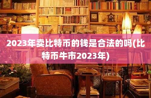 2023年卖比特币的钱是合法的吗(比特币牛市2023年)