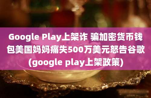 Google Play上架诈 骗加密货币钱包美国妈妈痛失500万美元怒告谷歌(google play上架政策)