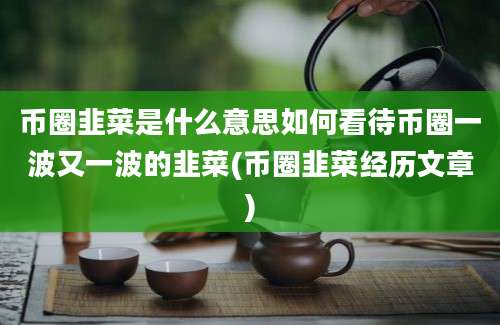 币圈韭菜是什么意思如何看待币圈一波又一波的韭菜(币圈韭菜经历文章)