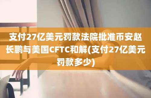 支付27亿美元罚款法院批准币安赵长鹏与美国CFTC和解(支付27亿美元罚款多少)