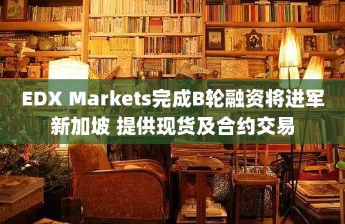 EDX Markets完成B轮融资将进军新加坡 提供现货及合约交易